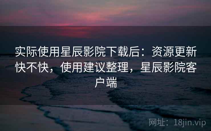 实际使用星辰影院下载后：资源更新快不快，使用建议整理，星辰影院客户端