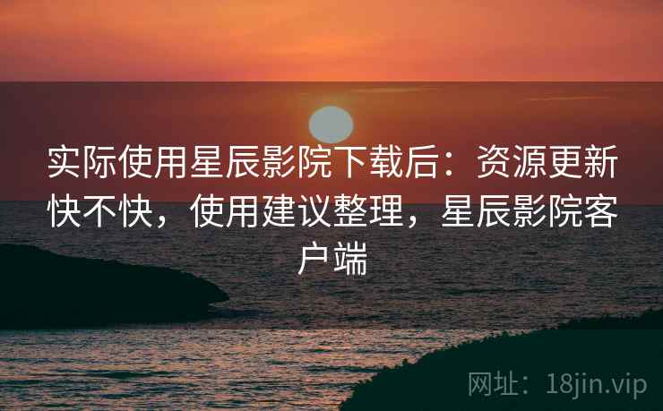 实际使用星辰影院下载后：资源更新快不快，使用建议整理，星辰影院客户端
