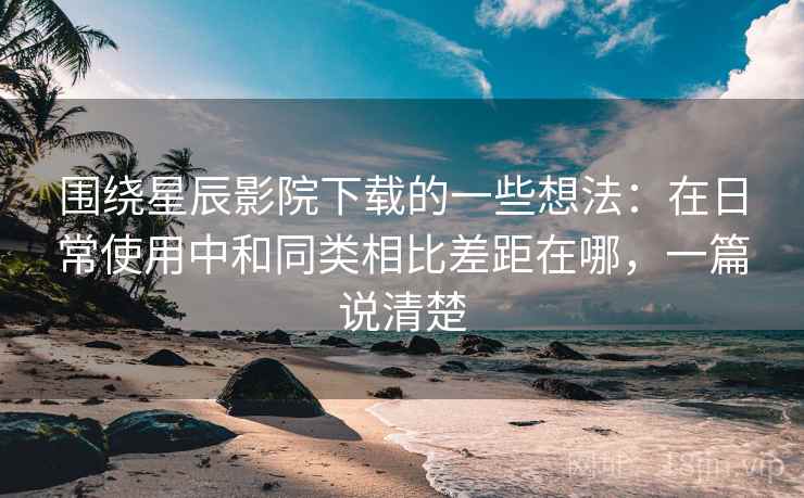 围绕星辰影院下载的一些想法：在日常使用中和同类相比差距在哪，一篇说清楚