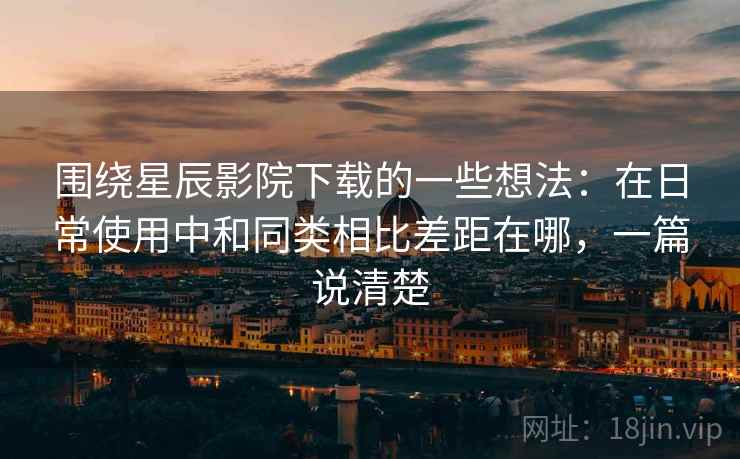 围绕星辰影院下载的一些想法：在日常使用中和同类相比差距在哪，一篇说清楚