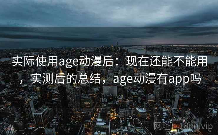 实际使用age动漫后：现在还能不能用，实测后的总结，age动漫有app吗