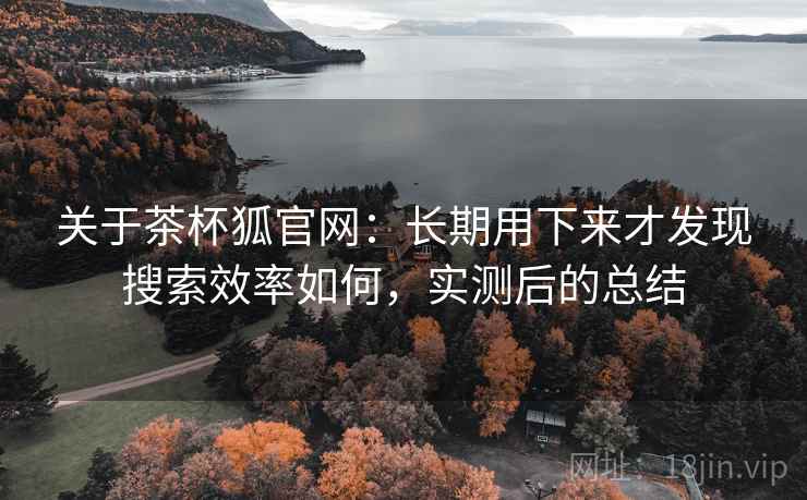 关于茶杯狐官网：长期用下来才发现搜索效率如何，实测后的总结