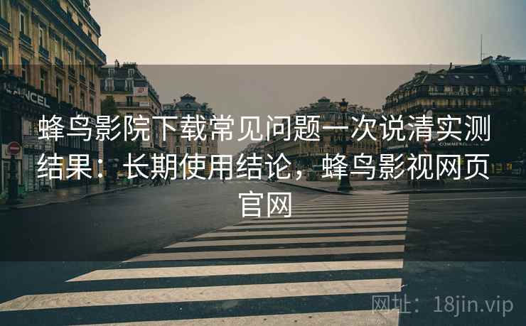 蜂鸟影院下载常见问题一次说清实测结果：长期使用结论，蜂鸟影视网页官网