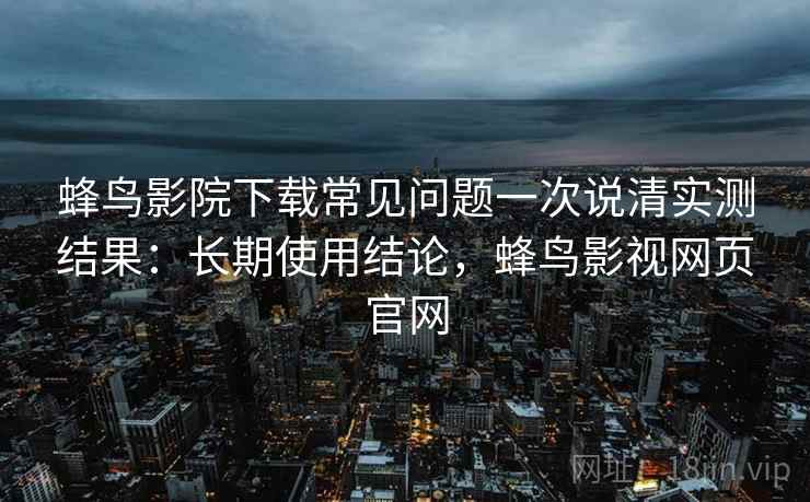蜂鸟影院下载常见问题一次说清实测结果：长期使用结论，蜂鸟影视网页官网