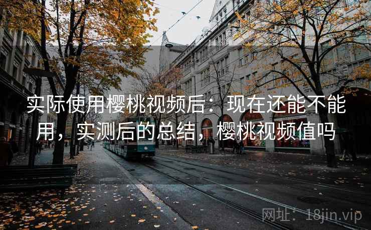 实际使用樱桃视频后：现在还能不能用，实测后的总结，樱桃视频值吗