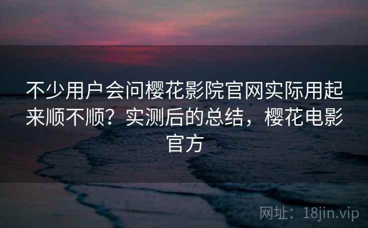 不少用户会问樱花影院官网实际用起来顺不顺？实测后的总结，樱花电影官方