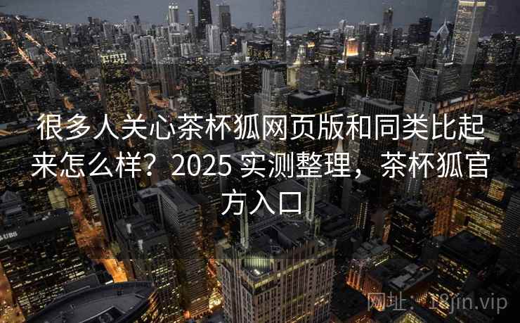 很多人关心茶杯狐网页版和同类比起来怎么样？2025 实测整理，茶杯狐官方入口