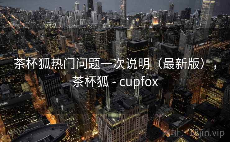 茶杯狐热门问题一次说明（最新版），茶杯狐 - cupfox