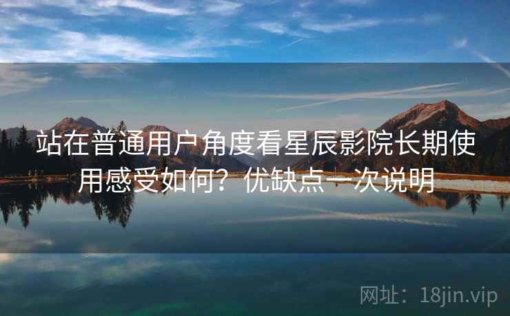 站在普通用户角度看星辰影院长期使用感受如何？优缺点一次说明