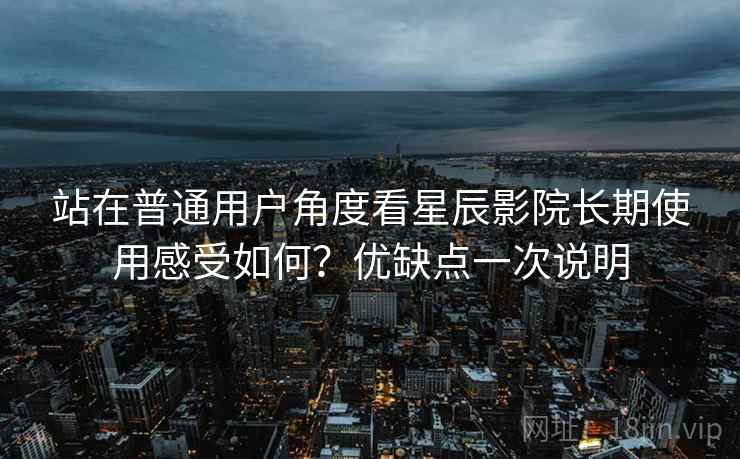 站在普通用户角度看星辰影院长期使用感受如何？优缺点一次说明