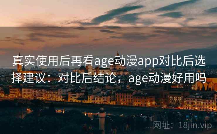 真实使用后再看age动漫app对比后选择建议：对比后结论，age动漫好用吗