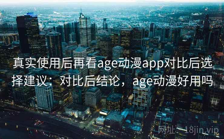 真实使用后再看age动漫app对比后选择建议：对比后结论，age动漫好用吗