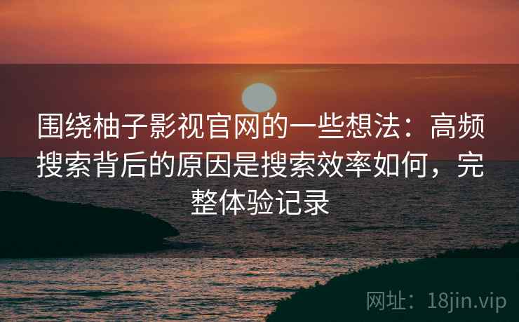 围绕柚子影视官网的一些想法：高频搜索背后的原因是搜索效率如何，完整体验记录