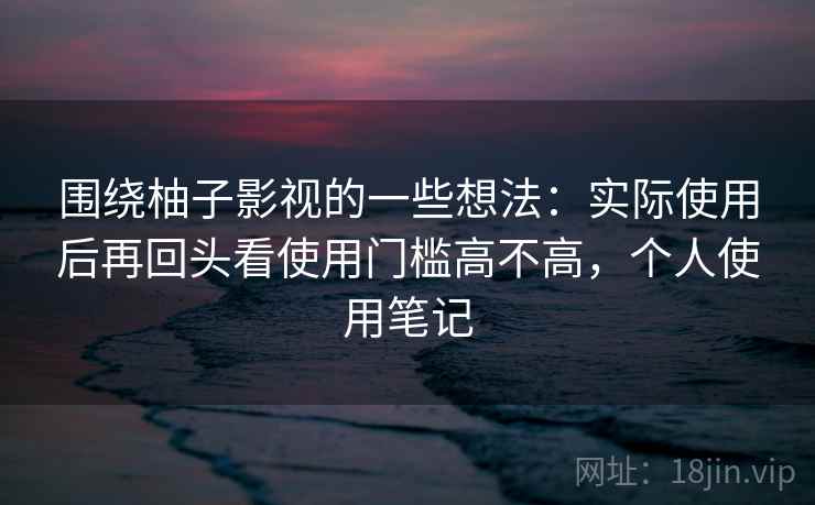 围绕柚子影视的一些想法：实际使用后再回头看使用门槛高不高，个人使用笔记