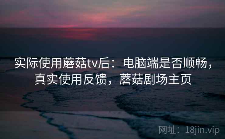 实际使用蘑菇tv后：电脑端是否顺畅，真实使用反馈，蘑菇剧场主页
