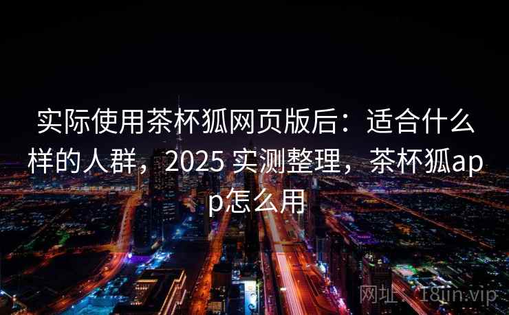 实际使用茶杯狐网页版后：适合什么样的人群，2025 实测整理，茶杯狐app怎么用