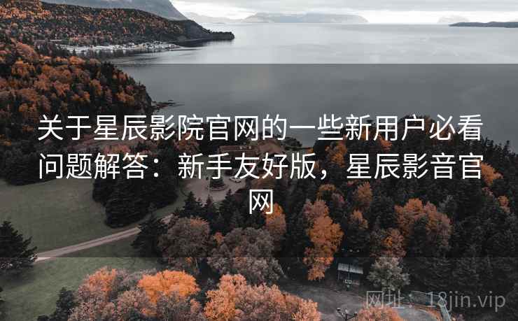 关于星辰影院官网的一些新用户必看问题解答：新手友好版，星辰影音官网