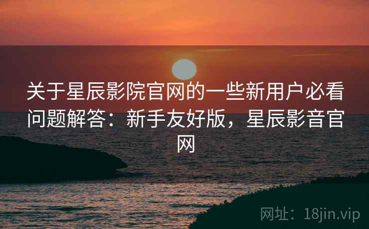 关于星辰影院官网的一些新用户必看问题解答：新手友好版，星辰影音官网
