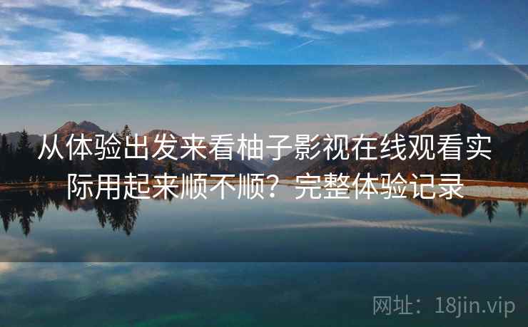 从体验出发来看柚子影视在线观看实际用起来顺不顺？完整体验记录