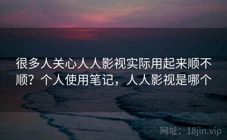 很多人关心人人影视实际用起来顺不顺？个人使用笔记，人人影视是哪个