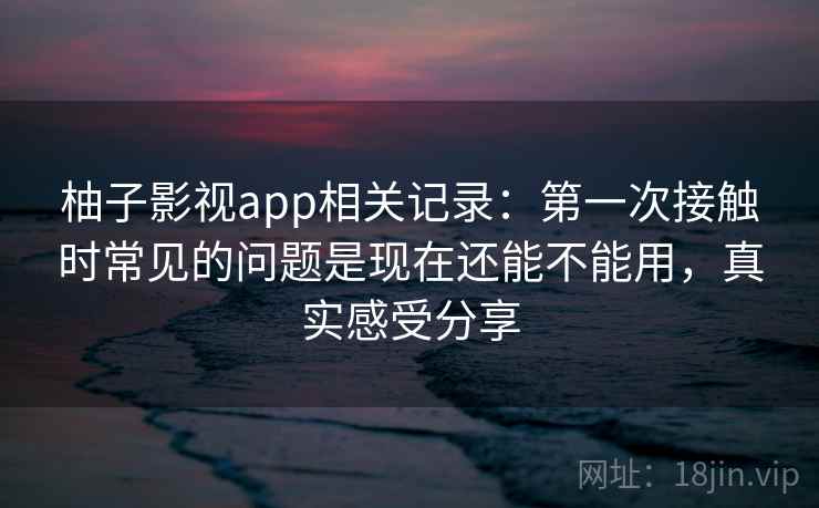 柚子影视app相关记录：第一次接触时常见的问题是现在还能不能用，真实感受分享