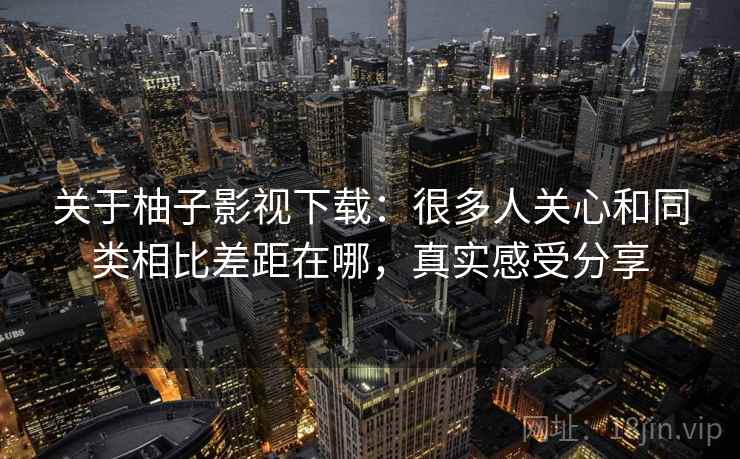 关于柚子影视下载：很多人关心和同类相比差距在哪，真实感受分享