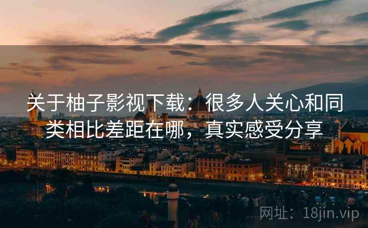 关于柚子影视下载：很多人关心和同类相比差距在哪，真实感受分享