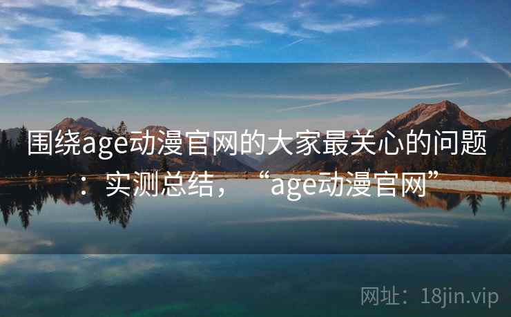 围绕age动漫官网的大家最关心的问题：实测总结，“age动漫官网”