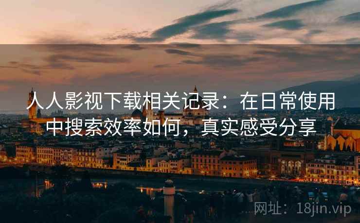 人人影视下载相关记录：在日常使用中搜索效率如何，真实感受分享