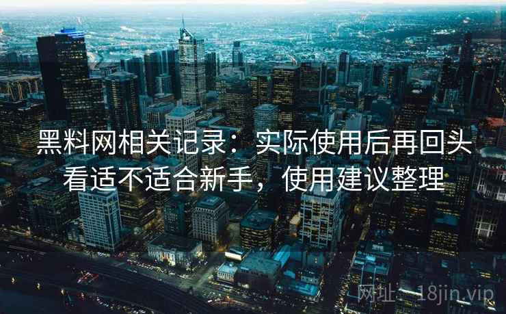 黑料网相关记录：实际使用后再回头看适不适合新手，使用建议整理