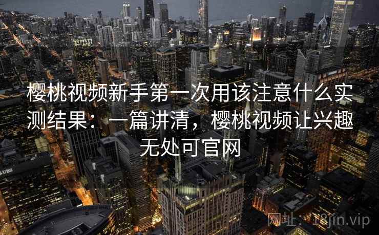 樱桃视频新手第一次用该注意什么实测结果:一篇讲清,樱桃视频让兴趣无处可官网 樱桃视频新手第一次用该注意什么实测结果:一篇讲清,樱桃视频让兴趣无处可官网