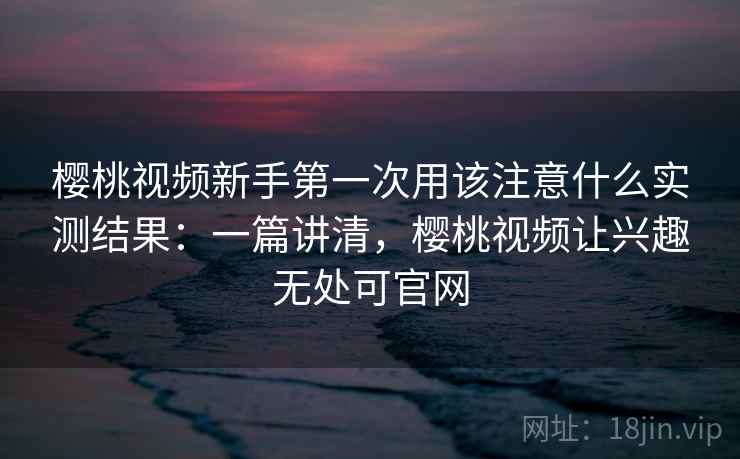 樱桃视频新手第一次用该注意什么实测结果：一篇讲清，樱桃视频让兴趣无处可官网
