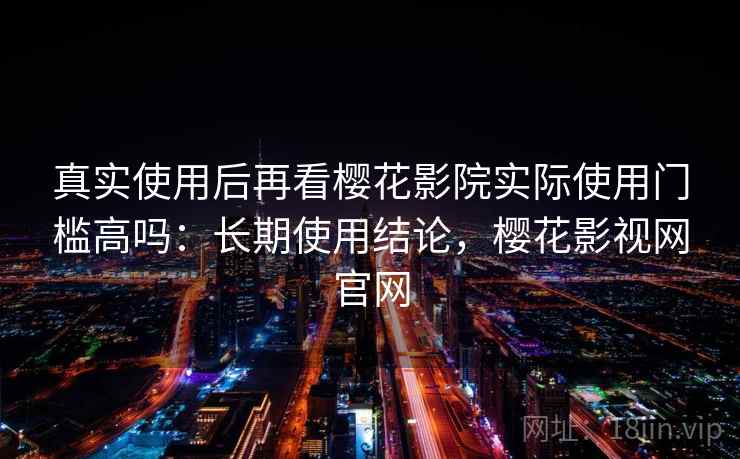 真实使用后再看樱花影院实际使用门槛高吗：长期使用结论，樱花影视网官网