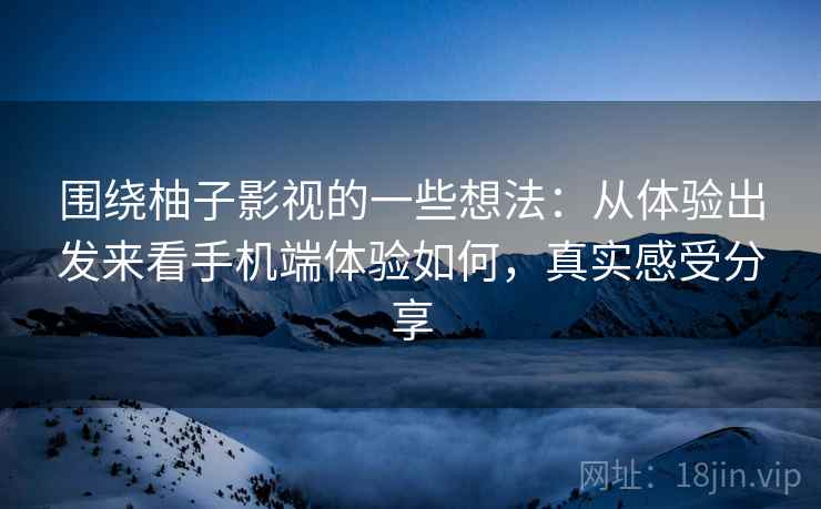 围绕柚子影视的一些想法：从体验出发来看手机端体验如何，真实感受分享