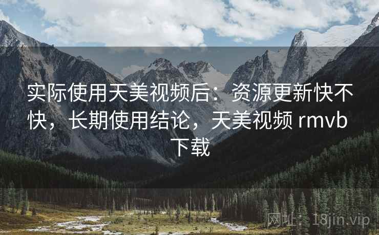 实际使用天美视频后：资源更新快不快，长期使用结论，天美视频 rmvb 下载