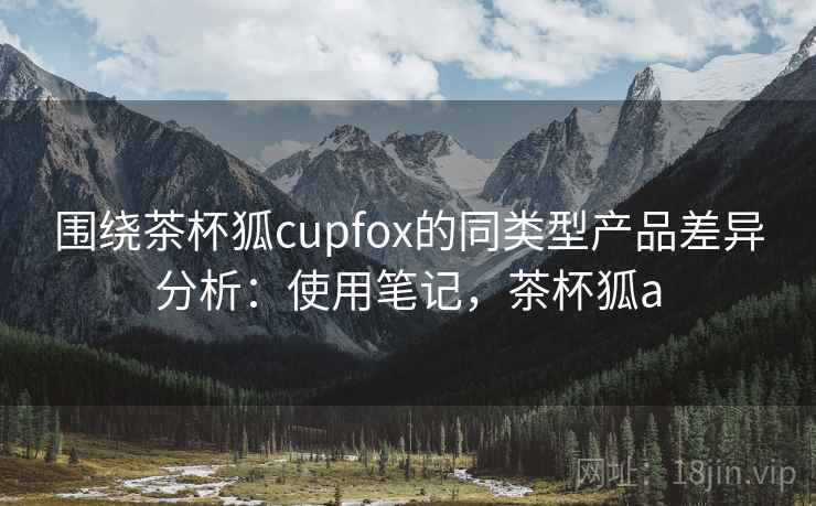 围绕茶杯狐cupfox的同类型产品差异分析:使用笔记,茶杯狐a 围绕茶杯狐cupfox的同类型产品差异分析:使用笔记,茶杯狐a