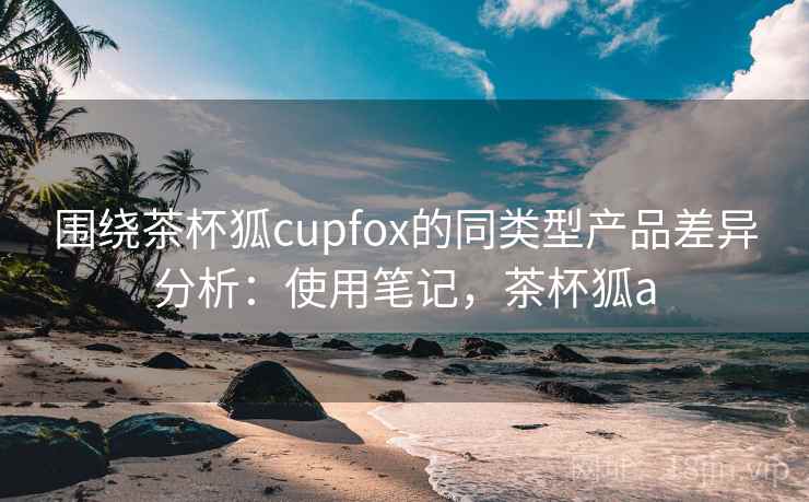 围绕茶杯狐cupfox的同类型产品差异分析：使用笔记，茶杯狐a