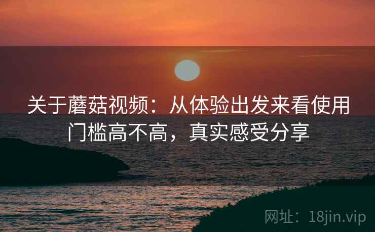 关于蘑菇视频：从体验出发来看使用门槛高不高，真实感受分享