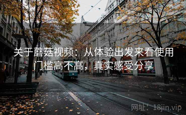 关于蘑菇视频:从体验出发来看使用门槛高不高,真实感受分享 关于蘑菇视频:从体验出发来看使用门槛高不高,真实感受分享