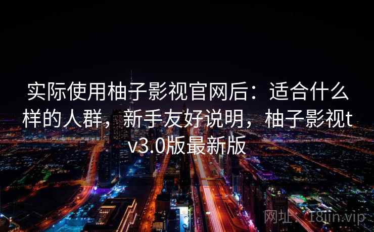 实际使用柚子影视官网后：适合什么样的人群，新手友好说明，柚子影视tv3.0版最新版