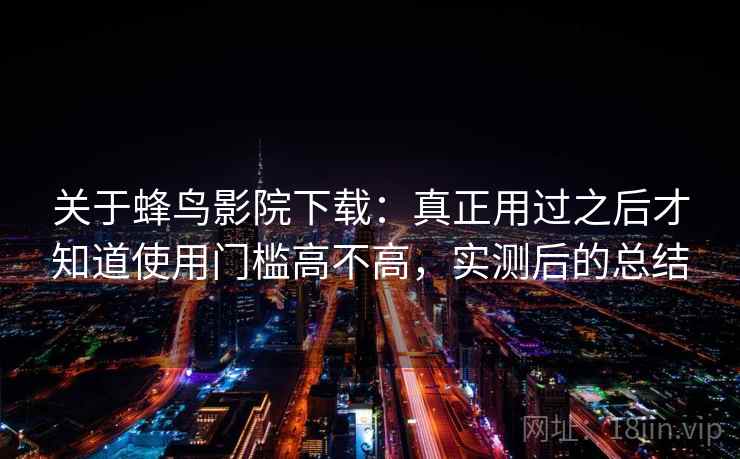关于蜂鸟影院下载：真正用过之后才知道使用门槛高不高，实测后的总结