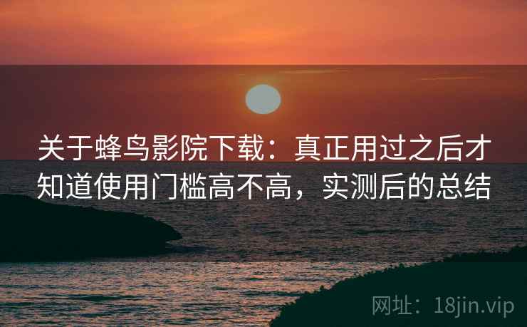 关于蜂鸟影院下载：真正用过之后才知道使用门槛高不高，实测后的总结