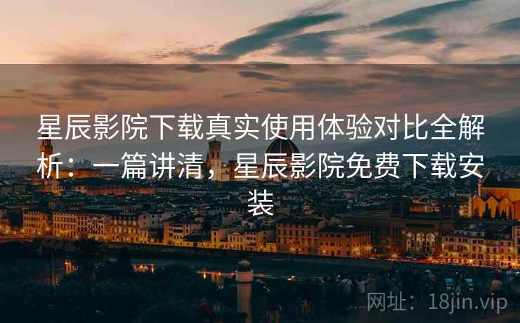 星辰影院下载真实使用体验对比全解析：一篇讲清，星辰影院免费下载安装