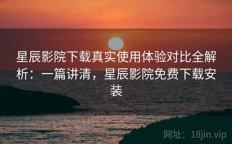 星辰影院下载真实使用体验对比全解析：一篇讲清，星辰影院免费下载安装