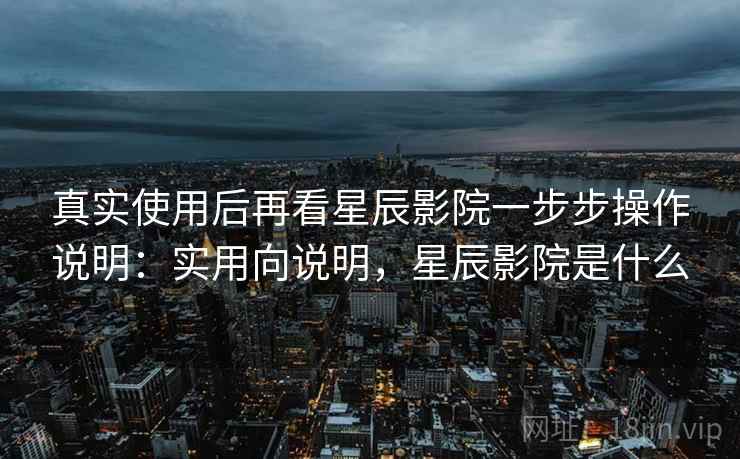 真实使用后再看星辰影院一步步操作说明：实用向说明，星辰影院是什么