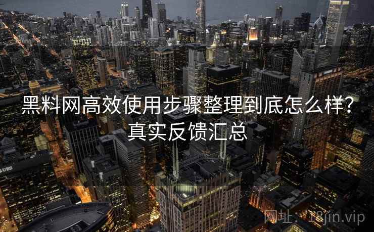 黑料网高效使用步骤整理到底怎么样？真实反馈汇总
