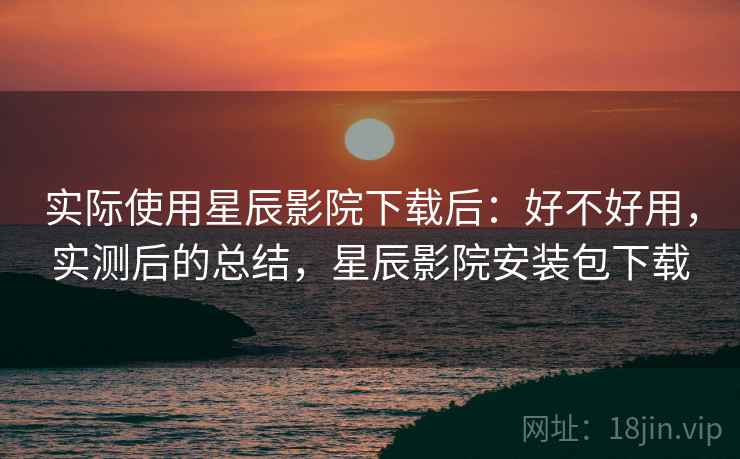 实际使用星辰影院下载后：好不好用，实测后的总结，星辰影院安装包下载