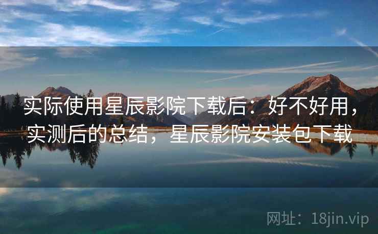 实际使用星辰影院下载后:好不好用,实测后的总结,星辰影院安装包下载 实际使用星辰影院下载后:好不好用,实测后的总结,星辰影院安装包下载