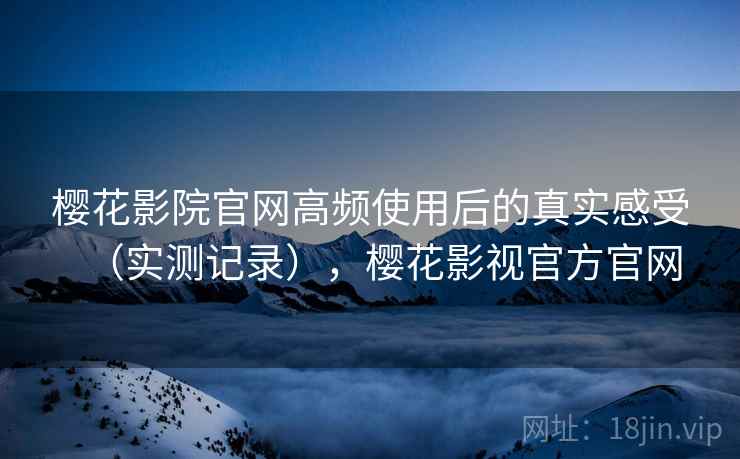 樱花影院官网高频使用后的真实感受（实测记录），樱花影视官方官网