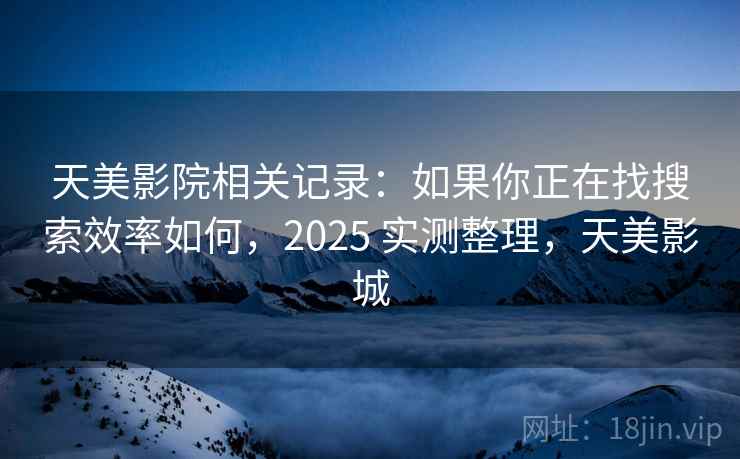 天美影院相关记录：如果你正在找搜索效率如何，2025 实测整理，天美影城